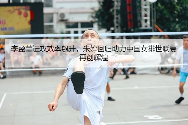李盈莹进攻效率飙升，朱婷回归助力中国女排世联赛再创辉煌