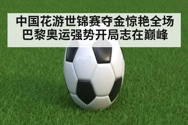 中国花游世锦赛夺金惊艳全场 巴黎奥运强势开局志在巅峰